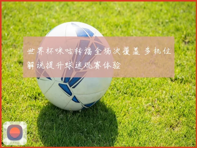 世界杯咪咕转播全场次覆盖 多机位解说提升球迷观赛体验