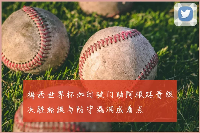 梅西世界杯加时破门助阿根廷晋级决胜轮换与防守漏洞成看点