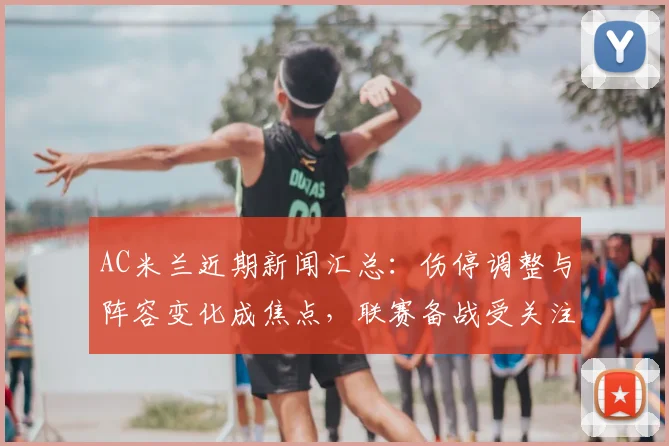 AC米兰近期新闻汇总：伤停调整与阵容变化成焦点，联赛备战受关注