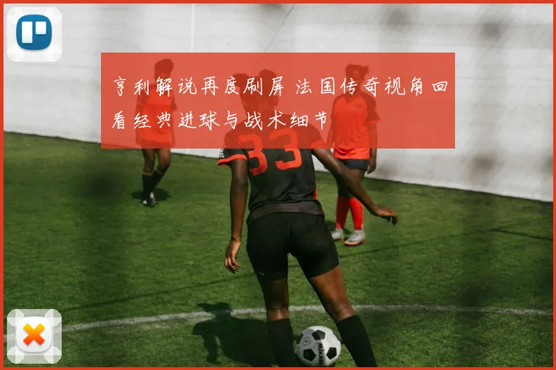 亨利解说再度刷屏 法国传奇视角回看经典进球与战术细节