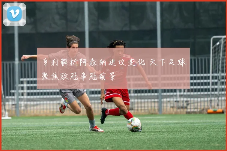 亨利解析阿森纳进攻变化 天下足球聚焦欧冠争冠前景