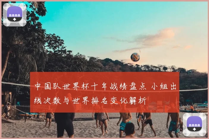 中国队世界杯十年战绩盘点 小组出线次数与世界排名变化解析