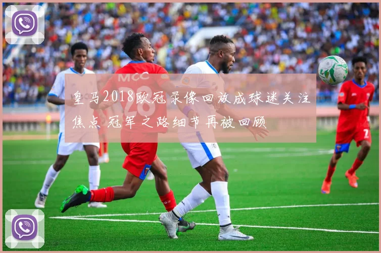 皇马2018欧冠录像回放成球迷关注焦点 冠军之路细节再被回顾