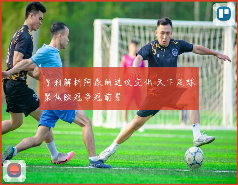 亨利解析阿森纳进攻变化 天下足球聚焦欧冠争冠前景