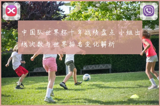 中国队世界杯十年战绩盘点 小组出线次数与世界排名变化解析