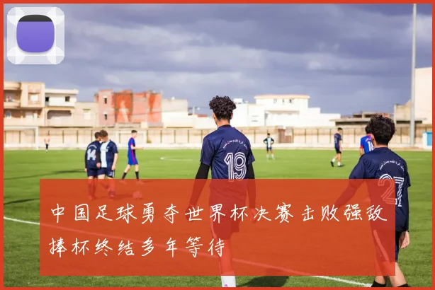 中国足球勇夺世界杯决赛击败强敌捧杯终结多年等待