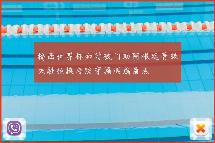 梅西世界杯加时破门助阿根廷晋级决胜轮换与防守漏洞成看点