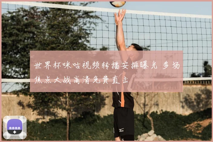 世界杯咪咕视频转播安排曝光 多场焦点大战高清免费直击