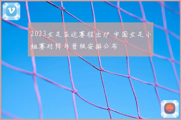 2023女足亚运赛程出炉 中国女足小组赛对阵与晋级安排公布
