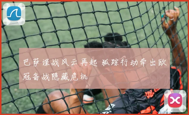 巴萨谍战风云再起 狐踪行动牵出欧冠备战隐藏危机