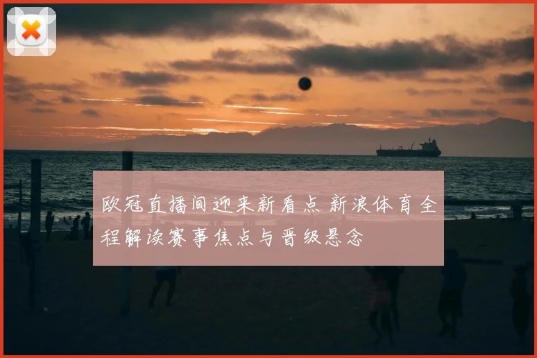 欧冠直播间迎来新看点 新浪体育全程解读赛事焦点与晋级悬念