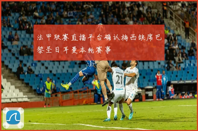 法甲联赛直播平台确认梅西缺席巴黎圣日耳曼本轮赛事