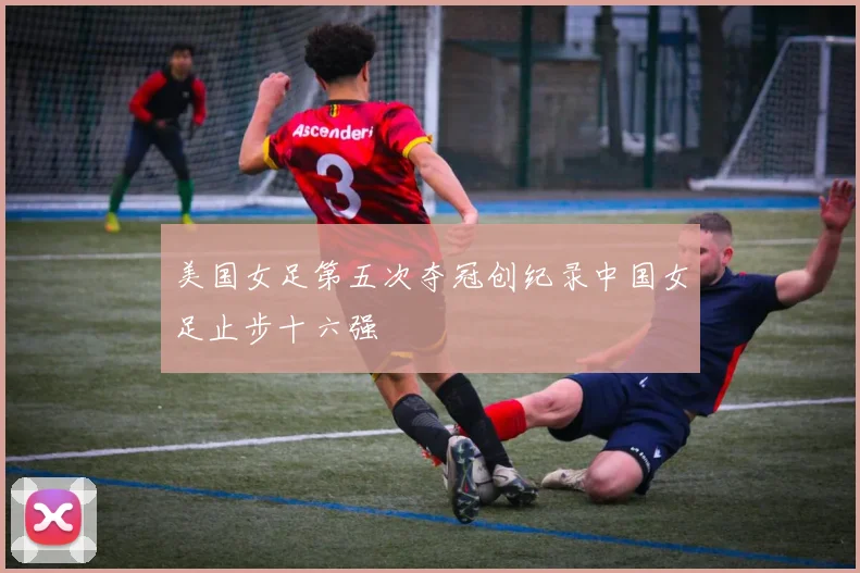 美国女足第五次夺冠创纪录中国女足止步十六强