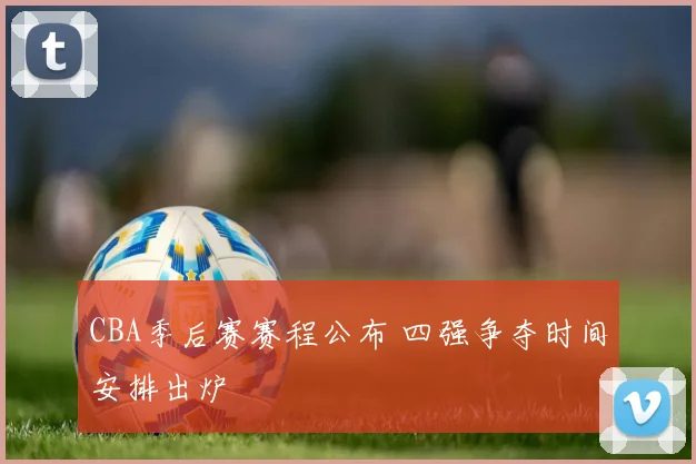 CBA季后赛赛程公布 四强争夺时间安排出炉