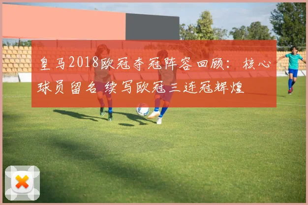 皇马2018欧冠夺冠阵容回顾：核心球员留名 续写欧冠三连冠辉煌