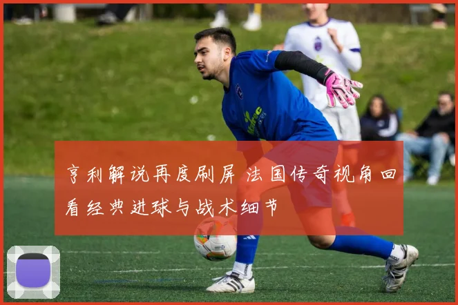 亨利解说再度刷屏 法国传奇视角回看经典进球与战术细节