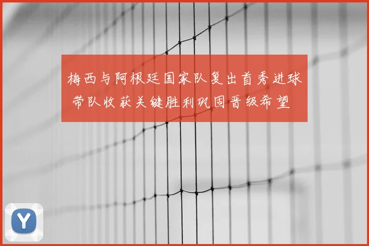 梅西与阿根廷国家队复出首秀进球 带队收获关键胜利巩固晋级希望