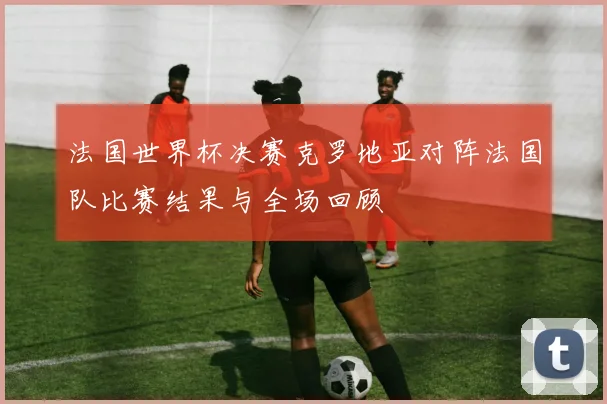 法国世界杯决赛克罗地亚对阵法国队比赛结果与全场回顾