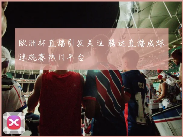 欧洲杯直播引发关注 腾达直播成球迷观赛热门平台